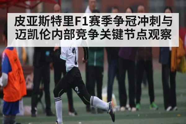 皮亚斯特里F1赛季争冠冲刺与迈凯伦内部竞争关键节点观察
