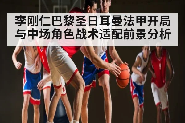 李刚仁巴黎圣日耳曼法甲开局与中场角色战术适配前景分析